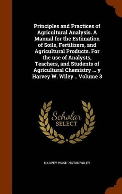 Book cover for Principles and Practices of Agricultural Analysis. a Manual for the Estimation of Soils, Fertilizers, and Agricultural Products. for the Use of Analysts, Teachers, and Students of Agricultural Chemistry ... y Harvey W. Wiley .. Volume 3