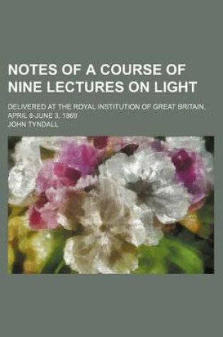 Cover of Notes of a Course of Nine Lectures on Light; Delivered at the Royal Institution of Great Britain, April 8-June 3, 1869