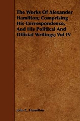 Cover of The Works Of Alexander Hamilton; Comprising His Correspondence, And His Political And Official Writings; Vol IV