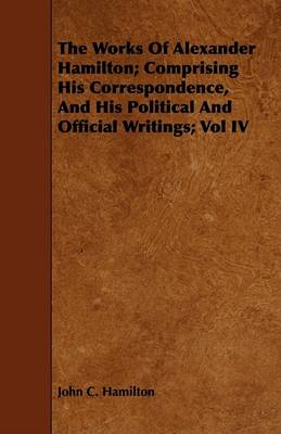 Book cover for The Works Of Alexander Hamilton; Comprising His Correspondence, And His Political And Official Writings; Vol IV
