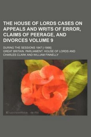 Cover of The House of Lords Cases on Appeals and Writs of Error, Claims of Peerage, and Divorces Volume 9; During the Sessions 1847 [-1866]