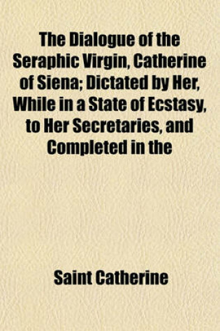 Cover of The Dialogue of the Seraphic Virgin, Catherine of Siena; Dictated by Her, While in a State of Ecstasy, to Her Secretaries, and Completed in the Year of Our Lord 1370 Together with an Account of Her Death by an Eye-Witness