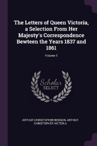 Cover of The Letters of Queen Victoria, a Selection From Her Majesty's Correspondence Bewteen the Years 1837 and 1861; Volume 1