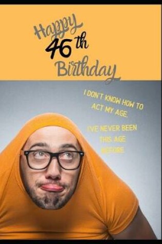 Cover of Happy 46th Birthday. I Don't Know How To Act My Age, I Have Never Been This Age Before