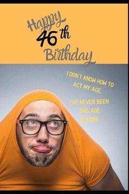 Book cover for Happy 46th Birthday. I Don't Know How To Act My Age, I Have Never Been This Age Before