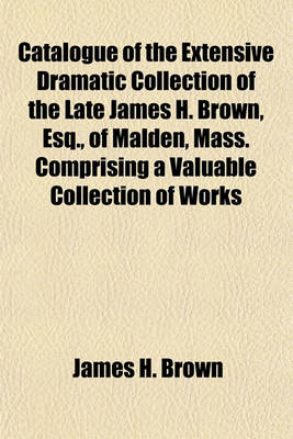 Book cover for Catalogue of the Extensive Dramatic Collection of the Late James H. Brown, Esq., of Malden, Mass. Comprising a Valuable Collection of Works