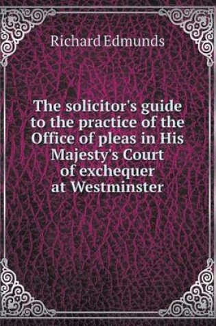 Cover of The solicitor's guide to the practice of the Office of pleas in His Majesty's Court of exchequer at Westminster