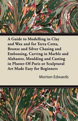 Book cover for A Guide to Modelling in Clay and Wax and for Terra Cotta, Bronze and Silver Chasing and Embossing, Carving in Marble and Alabaster, Moulding and Casting in Plaster-Of-Paris or Sculptural Art Made Easy for Beginners