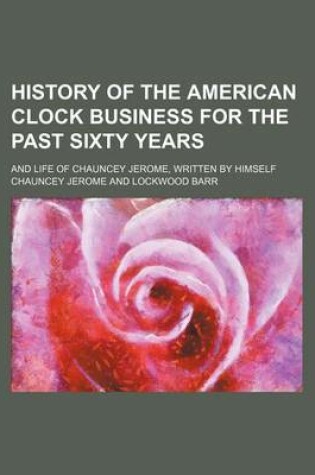 Cover of History of the American Clock Business for the Past Sixty Years; And Life of Chauncey Jerome, Written by Himself