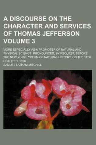 Cover of A Discourse on the Character and Services of Thomas Jefferson; More Especially as a Promoter of Natural and Physical Science. Pronounced, by Request, Before the New York Lyceum of Natural History, on the 11th October, 1826 Volume 3