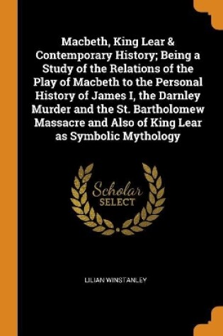 Cover of Macbeth, King Lear & Contemporary History; Being a Study of the Relations of the Play of Macbeth to the Personal History of James I, the Darnley Murder and the St. Bartholomew Massacre and Also of King Lear as Symbolic Mythology