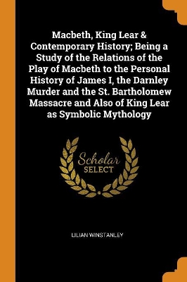 Book cover for Macbeth, King Lear & Contemporary History; Being a Study of the Relations of the Play of Macbeth to the Personal History of James I, the Darnley Murder and the St. Bartholomew Massacre and Also of King Lear as Symbolic Mythology