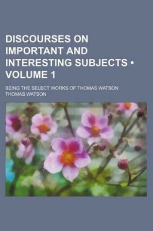 Cover of Discourses on Important and Interesting Subjects (Volume 1 ); Being the Select Works of Thomas Watson