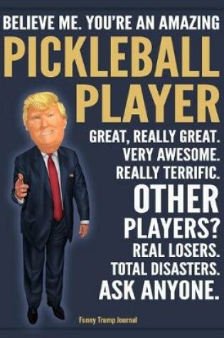 Cover of Funny Trump Journal - Believe Me. You're An Amazing Pickleball Player Great, Really Great. Very Awesome. Really Terrific. Other Players? Total Disasters. Ask Anyone.