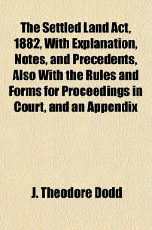 Cover of The Settled Land ACT, 1882, with Explanation, Notes, and Precedents, Also with the Rules and Forms for Proceedings in Court, and an Appendix