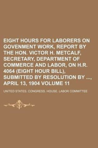 Cover of Eight Hours for Laborers on Govenment Work, Report by the Hon. Victor H. Metcalf, Secretary, Department of Commerce and Labor, on H.R. 4064 (Eight Hour Bill), Submitted by Resolution By, April 13, 1904 Volume 11