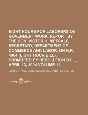 Book cover for Eight Hours for Laborers on Govenment Work, Report by the Hon. Victor H. Metcalf, Secretary, Department of Commerce and Labor, on H.R. 4064 (Eight Hour Bill), Submitted by Resolution By, April 13, 1904 Volume 11