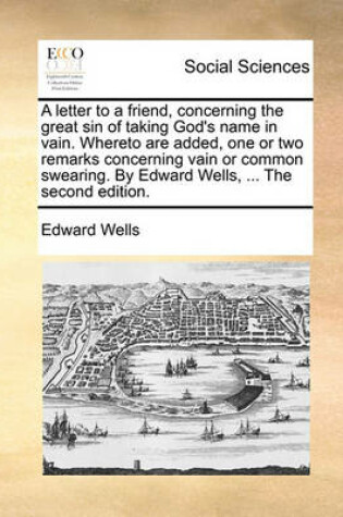 Cover of A Letter to a Friend, Concerning the Great Sin of Taking God's Name in Vain. Whereto Are Added, One or Two Remarks Concerning Vain or Common Swearing. by Edward Wells, ... the Second Edition.