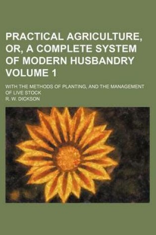 Cover of Practical Agriculture, Or, a Complete System of Modern Husbandry Volume 1; With the Methods of Planting, and the Management of Live Stock