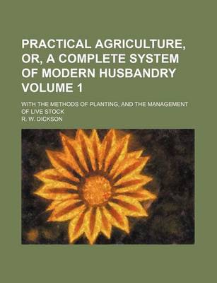 Book cover for Practical Agriculture, Or, a Complete System of Modern Husbandry Volume 1; With the Methods of Planting, and the Management of Live Stock