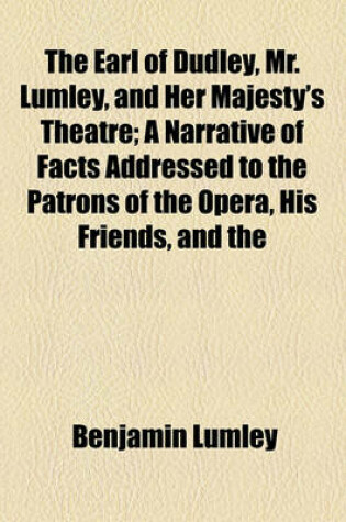 Cover of The Earl of Dudley, Mr. Lumley, and Her Majesty's Theatre; A Narrative of Facts Addressed to the Patrons of the Opera, His Friends, and the