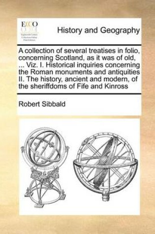 Cover of A Collection of Several Treatises in Folio, Concerning Scotland, as It Was of Old, ... Viz. I. Historical Inquiries Concerning the Roman Monuments and Antiquities II. the History, Ancient and Modern, of the Sheriffdoms of Fife and Kinross