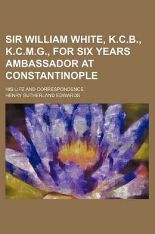 Cover of Sir William White, K.C.B., K.C.M.G., for Six Years Ambassador at Constantinople; His Life and Correspondence