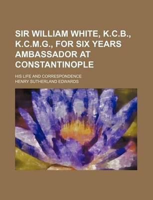 Book cover for Sir William White, K.C.B., K.C.M.G., for Six Years Ambassador at Constantinople; His Life and Correspondence