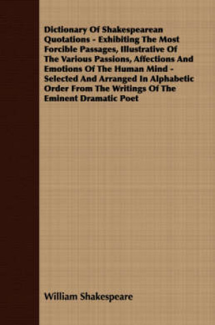 Cover of Dictionary Of Shakespearean Quotations - Exhibiting The Most Forcible Passages, Illustrative Of The Various Passions, Affections And Emotions Of The Human Mind - Selected And Arranged In Alphabetic Order From The Writings Of The Eminent Dramatic Poet