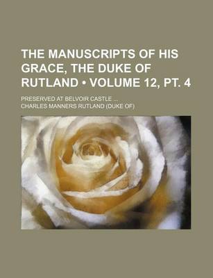 Book cover for The Manuscripts of His Grace, the Duke of Rutland (Volume 12, PT. 4); Preserved at Belvoir Castle