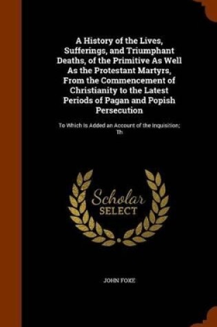 Cover of A History of the Lives, Sufferings, and Triumphant Deaths, of the Primitive As Well As the Protestant Martyrs, From the Commencement of Christianity to the Latest Periods of Pagan and Popish Persecution