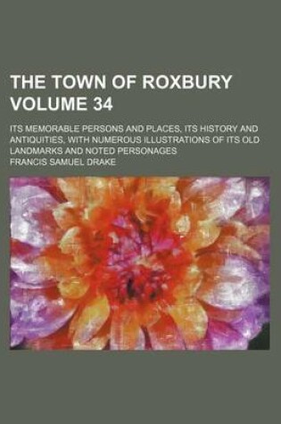 Cover of The Town of Roxbury Volume 34; Its Memorable Persons and Places, Its History and Antiquities, with Numerous Illustrations of Its Old Landmarks and Noted Personages