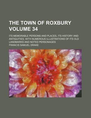 Book cover for The Town of Roxbury Volume 34; Its Memorable Persons and Places, Its History and Antiquities, with Numerous Illustrations of Its Old Landmarks and Noted Personages