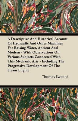 Book cover for A Descriptive And Historical Account Of Hydraulic And Other Machines For Raising Water, Ancient And Modern - With Observations On Various Subjects Connected With This Mechanic Arts - Including The Progressive Development Of The Steam Engine