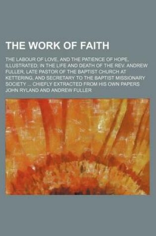 Cover of The Work of Faith; The Labour of Love, and the Patience of Hope, Illustrated in the Life and Death of the REV. Andrew Fuller, Late Pastor of the Baptist Church at Kettering, and Secretary to the Baptist Missionary Society Chiefly Extracted from His Own Papers