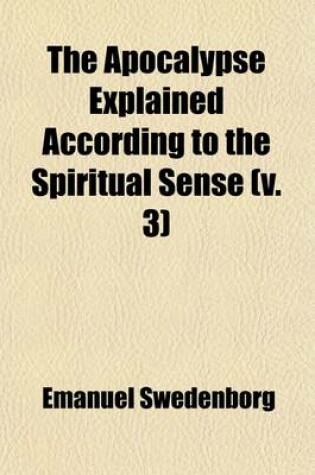 Cover of The Apocalypse Explained According to the Spiritual Sense (Volume 3); In Which the Arcana Therein Predicted But Heretofore Concealed Are Revealed