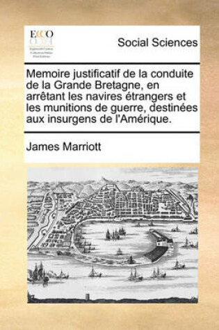 Cover of Memoire Justificatif de La Conduite de La Grande Bretagne, En Arrtant Les Navires Trangers Et Les Munitions de Guerre, Destines Aux Insurgens de L'Amrique.