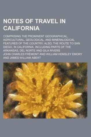 Cover of Notes of Travel in California; Comprising the Prominent Geographical, Agricultural, Geological, and Mineralogical Features of the Country Also, the Route to San Diego, in California, Including Parts of the Arkansas, del Norte and Gila Rivers