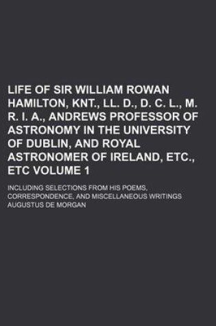 Cover of Life of Sir William Rowan Hamilton, Knt., LL. D., D. C. L., M. R. I. A., Andrews Professor of Astronomy in the University of Dublin, and Royal Astronomer of Ireland, Etc., Etc Volume 1; Including Selections from His Poems, Correspondence, and Miscellaneous