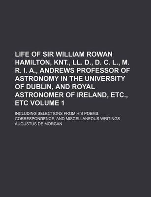 Book cover for Life of Sir William Rowan Hamilton, Knt., LL. D., D. C. L., M. R. I. A., Andrews Professor of Astronomy in the University of Dublin, and Royal Astronomer of Ireland, Etc., Etc Volume 1; Including Selections from His Poems, Correspondence, and Miscellaneous