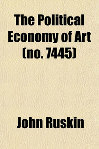 Cover of The Political Economy of Art (Volume 7445); Being the Substance (with Additions) of Two Lectures, Delivered at Manchester, July 10th and 13th, 1857