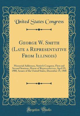 Book cover for George W. Smith (Late a Representative From Illinois): Memorial Addresses, Sixtieth Congress, First and Second Sessions, House of Representatives, April 19, 1908, Senate of the United States, December 15, 1908 (Classic Reprint)