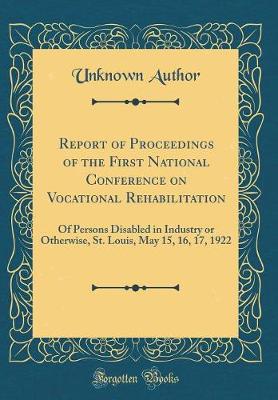 Cover of Report of Proceedings of the First National Conference on Vocational Rehabilitation: Of Persons Disabled in Industry or Otherwise, St. Louis, May 15, 16, 17, 1922 (Classic Reprint)