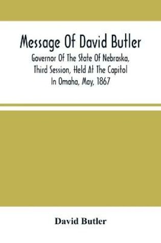 Cover of Message Of David Butler; Governor Of The State Of Nebraska, Third Session, Held At The Capitol In Omaha, May, 1867