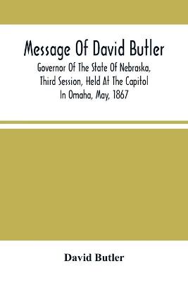Book cover for Message Of David Butler; Governor Of The State Of Nebraska, Third Session, Held At The Capitol In Omaha, May, 1867