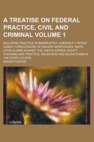 Cover of A Treatise on Federal Practice, Civil and Criminal; Including Practice in Bankruptcy, Admiralty, Patent Cases, Foreclosure of Railway Mortgages, Suits Upon Claims Against the United States, Equity Pleading and Practice, Receivers Volume 1