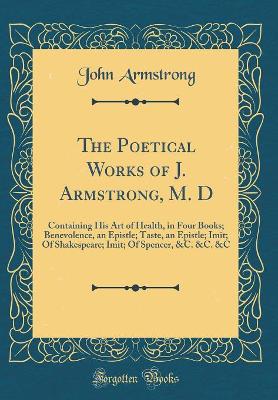 Book cover for The Poetical Works of J. Armstrong, M. D: Containing His Art of Health, in Four Books; Benevolence, an Epistle; Taste, an Epistle; Imit; Of Shakespeare; Imit; Of Spencer, &C. &C. &C (Classic Reprint)