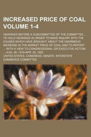 Cover of Increased Price of Coal Volume 1-4; Hearings Before a Subcommittee of the Committee to Hold Hearings in Order to Make Inquiry Into the Causes Which Have Brought about the Enormous Increase in the Market Price of Coal and to Report with a View to Congres