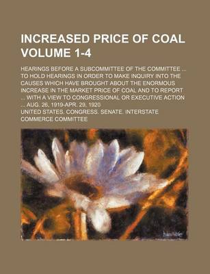 Book cover for Increased Price of Coal Volume 1-4; Hearings Before a Subcommittee of the Committee to Hold Hearings in Order to Make Inquiry Into the Causes Which Have Brought about the Enormous Increase in the Market Price of Coal and to Report with a View to Congres