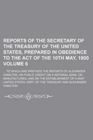 Cover of Reports of the Secretary of the Treasury of the United States, Prepared in Obedience to the Act of the 10th May, 1800; To Which Are Prefixed the Reports of Alexander Hamilton, on Public Credit, on a National Bank, on Volume 6